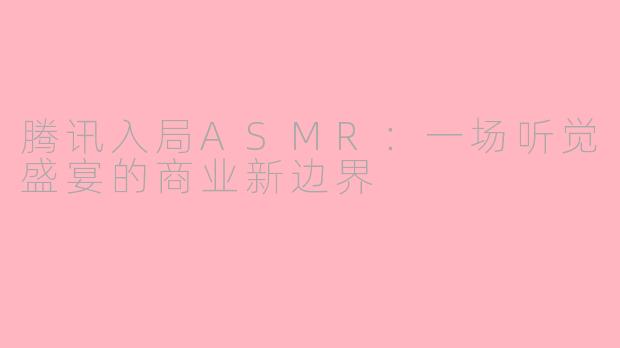 腾讯入局ASMR：一场听觉盛宴的商业新边界