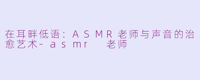 在耳畔低语:ASMR老师与声音的治愈艺术-asmr 老师
