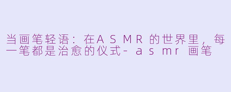 当画笔轻语：在ASMR的世界里，每一笔都是治愈的仪式-asmr画笔