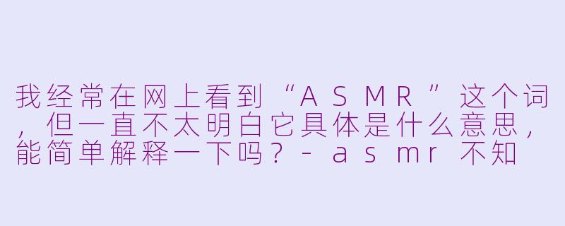 我经常在网上看到“ASMR”这个词,但一直不太明白它具体是什么意思,能简单解释一下吗?