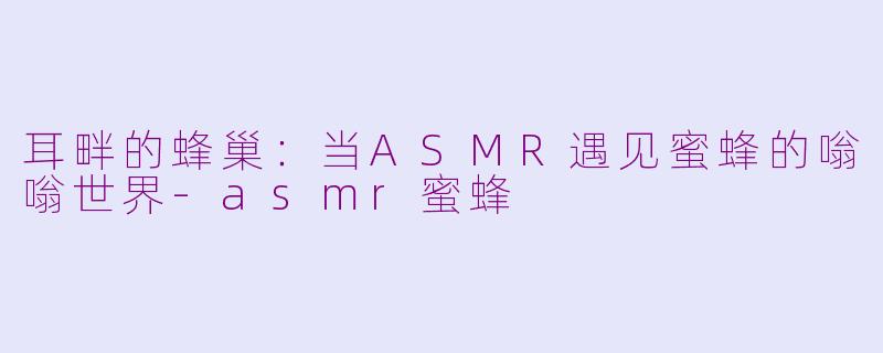 耳畔的蜂巢：当ASMR遇见蜜蜂的嗡嗡世界-asmr蜜蜂