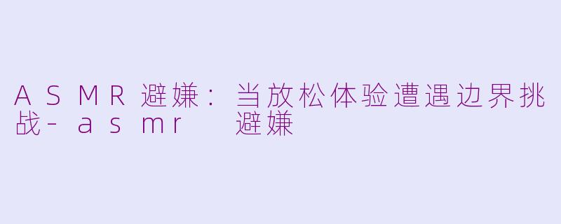 ASMR避嫌：当放松体验遭遇边界挑战-asmr 避嫌