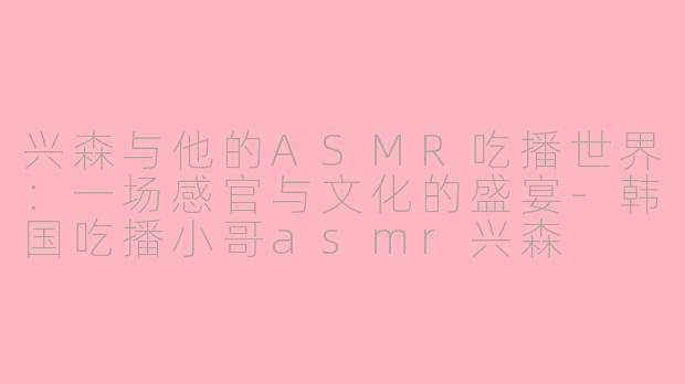 兴森与他的ASMR吃播世界：一场感官与文化的盛宴-韩国吃播小哥asmr兴森