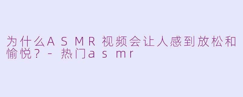 为什么ASMR视频会让人感到放松和愉悦？-热门asmr