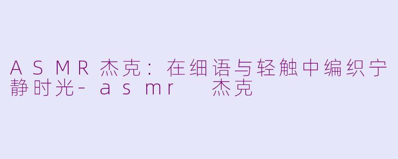 ASMR杰克：在细语与轻触中编织宁静时光-asmr 杰克