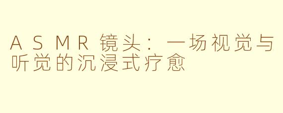 ASMR镜头:一场视觉与听觉的沉浸式疗愈
