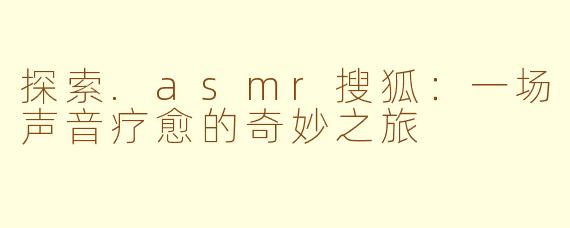 探索.asmr搜狐：一场声音疗愈的奇妙之旅
