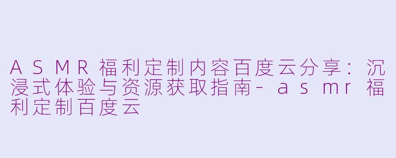 ASMR福利定制内容百度云分享：沉浸式体验与资源获取指南-asmr福利定制百度云