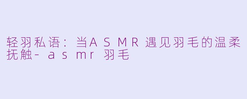 轻羽私语：当ASMR遇见羽毛的温柔抚触-asmr羽毛
