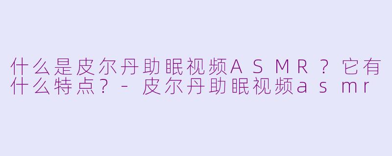 什么是皮尔丹助眠视频ASMR?它有什么特点?-皮尔丹助眠视频asmr