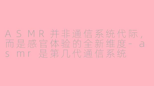 ASMR并非通信系统代际，而是感官体验的全新维度-asmr是第几代通信系统