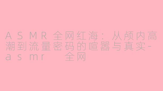 ASMR全网红海：从颅内高潮到流量密码的喧嚣与真实-asmr 全网