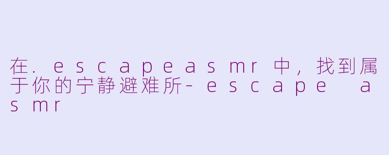 在.escapeasmr中，找到属于你的宁静避难所-escape asmr