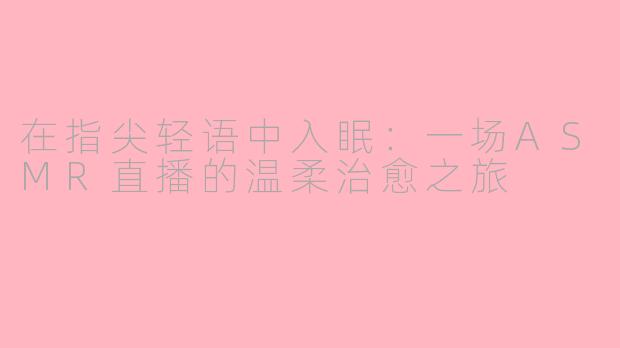 在指尖轻语中入眠：一场ASMR直播的温柔治愈之旅