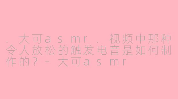 .大可asmr.视频中那种令人放松的触发电音是如何制作的？-大可asmr