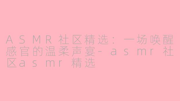 ASMR社区精选:一场唤醒感官的温柔声宴-asmr社区asmr精选