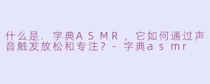 什么是.字典ASMR，它如何通过声音触发放松和专注？-字典asmr