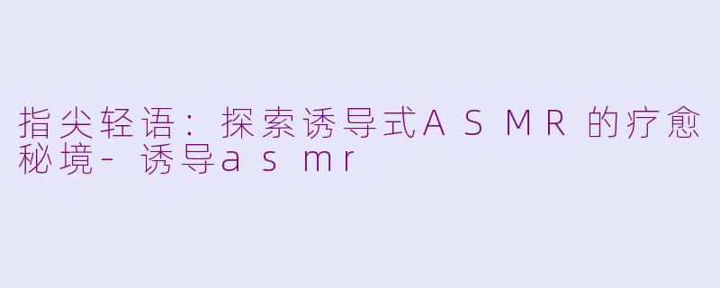 指尖轻语:探索诱导式ASMR的疗愈秘境-诱导asmr