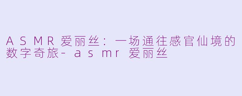 ASMR爱丽丝：一场通往感官仙境的数字奇旅-asmr爱丽丝