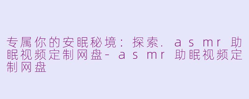 专属你的安眠秘境：探索.asmr助眠视频定制网盘-asmr助眠视频定制网盘