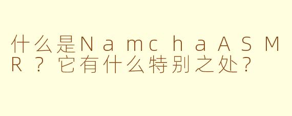 什么是NamchaASMR？它有什么特别之处？