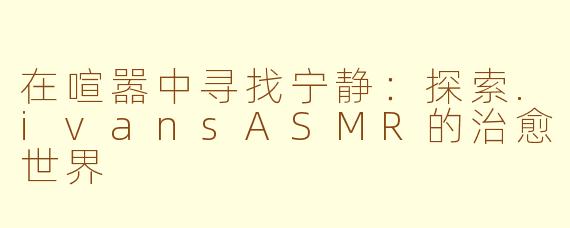 在喧嚣中寻找宁静：探索.ivansASMR的治愈世界
