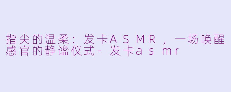 指尖的温柔：发卡ASMR，一场唤醒感官的静谧仪式-发卡asmr