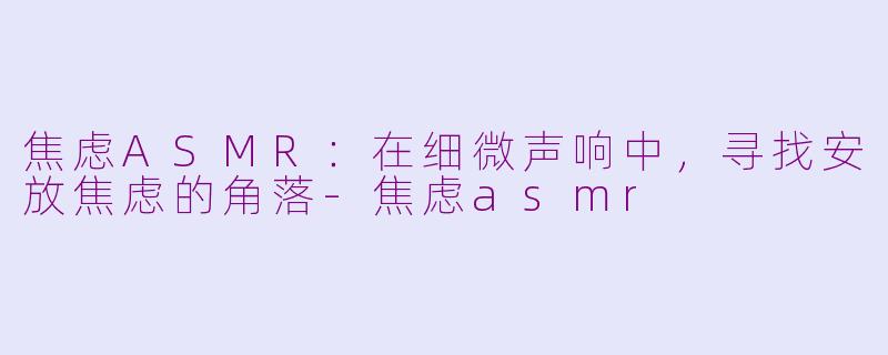 焦虑ASMR：在细微声响中，寻找安放焦虑的角落-焦虑asmr