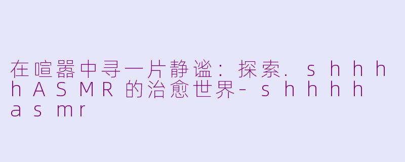 在喧嚣中寻一片静谧：探索.shhhhASMR的治愈世界-shhhh asmr