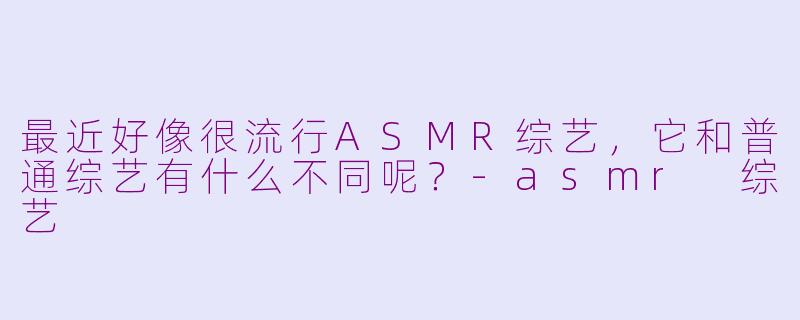 最近好像很流行ASMR综艺,它和普通综艺有什么不同呢?-asmr 综艺