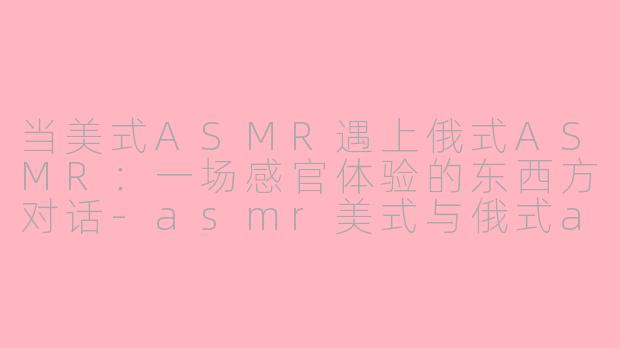 当美式ASMR遇上俄式ASMR：一场感官体验的东西方对话-asmr美式与俄式asmr区别