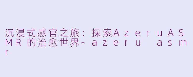 沉浸式感官之旅：探索AzeruASMR的治愈世界-azeru asmr