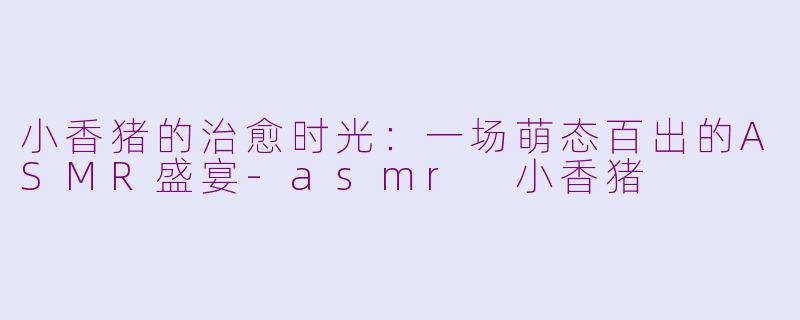 小香猪的治愈时光：一场萌态百出的ASMR盛宴-asmr 小香猪