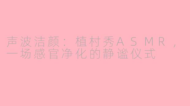 声波洁颜:植村秀ASMR,一场感官净化的静谧仪式