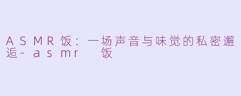 ASMR饭：一场声音与味觉的私密邂逅-asmr 饭