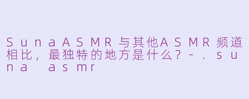 SunaASMR与其他ASMR频道相比，最独特的地方是什么？-.suna asmr