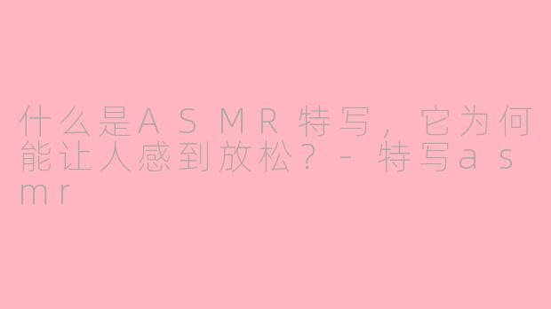 什么是ASMR特写,它为何能让人感到放松?