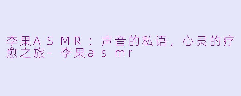 李果ASMR：声音的私语，心灵的疗愈之旅-李果asmr