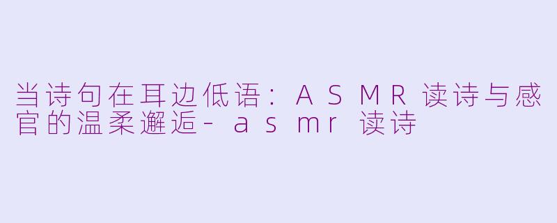 当诗句在耳边低语：ASMR读诗与感官的温柔邂逅-asmr读诗