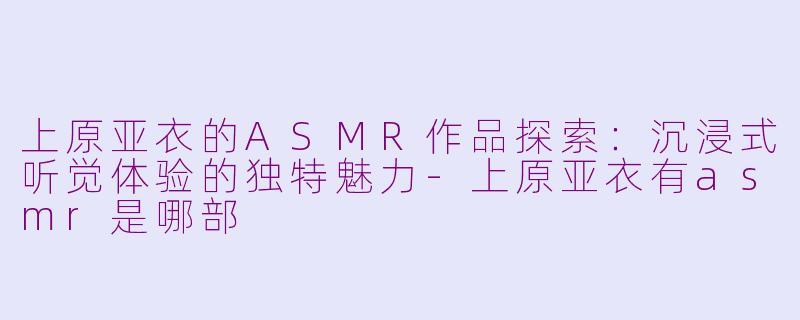 上原亚衣的ASMR作品探索:沉浸式听觉体验的独特魅力-上原亚衣有asmr是哪部