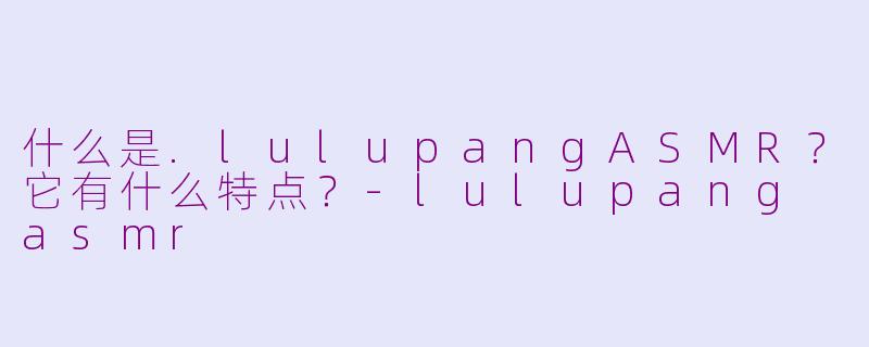 什么是.lulupangASMR？它有什么特点？-lulupang asmr