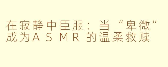 在寂静中臣服：当“卑微”成为ASMR的温柔救赎