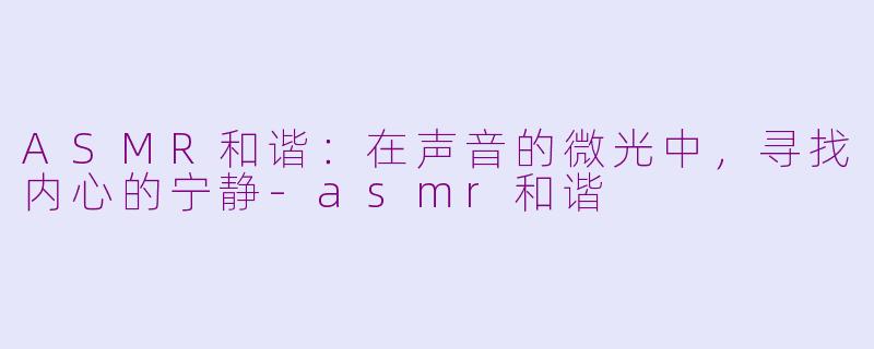 ASMR和谐：在声音的微光中，寻找内心的宁静-asmr和谐