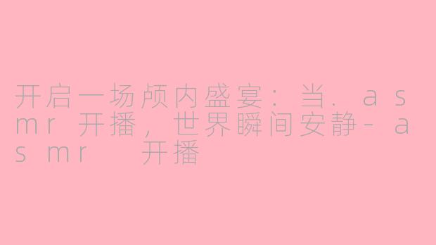 开启一场颅内盛宴：当.asmr开播，世界瞬间安静-asmr 开播