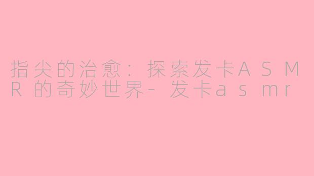 指尖的治愈：探索发卡ASMR的奇妙世界-发卡asmr