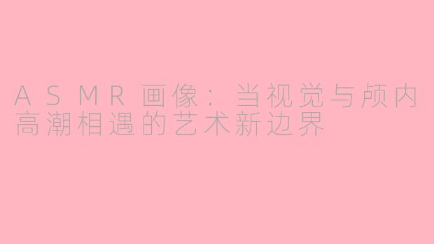 ASMR画像：当视觉与颅内高潮相遇的艺术新边界