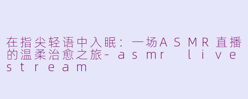 在指尖轻语中入眠：一场ASMR直播的温柔治愈之旅-asmr livestream