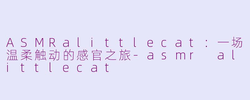 ASMRalittlecat：一场温柔触动的感官之旅-asmr alittlecat