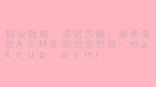 指尖轻触，感官苏醒：探索美妆ASMR的治愈世界-makeup asmr