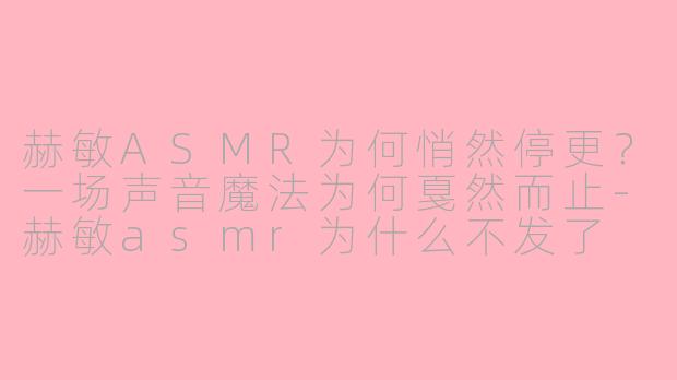 赫敏ASMR为何悄然停更？一场声音魔法为何戛然而止-赫敏asmr为什么不发了